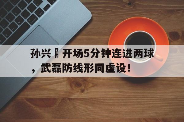 随机孙兴慜开场5分钟连进两球，武磊防线形同虚设！